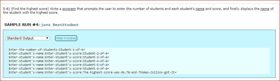 5-8) (Find the highest score) Write a program that prompts the user to enter the number of students and each student's name and score, and finally displays the name of
the student with the highest score.
SAMPLE RUN #4: java BestStudent
Standard Output
Hide Invisibles
Enter.the.number.of.students: Student-1.of.6
Enter.student's name: Enter student's.score:Student-2.of.6
Enter.student s name: Enter.student's.score:Student 3.of-6+
Enter.student's name: Enter student's.score:student.4.of.6+
Enter student's name: Enter.student's.score:student.5.of.6
Enter.student's name: Enter student's.score:Student.6.of.6
Enter.student's.name: Enter.student's.score: The highest.score.was. 96.7.and.Thomas Collins got-it
