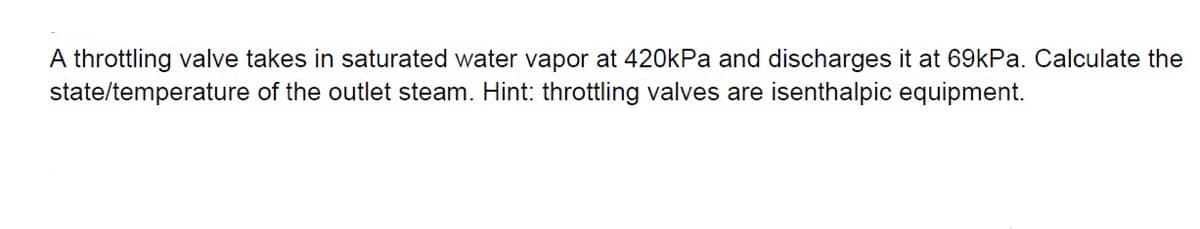 A throttling valve takes in saturated water vapor at 420kPa and discharges it at 69KPA. Calculate the
state/temperature of the outlet steam. Hint: throttling valves are isenthalpic equipment.
