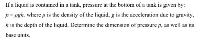 If a liquid is contained in a tank, pressure at the bottom of a tank is given by:
p= pgh, where p is the density of the liquid, g is the acceleration due to gravity,
h is the depth of the liquid. Determine the dimension of pressure p, as well as its
base units.
