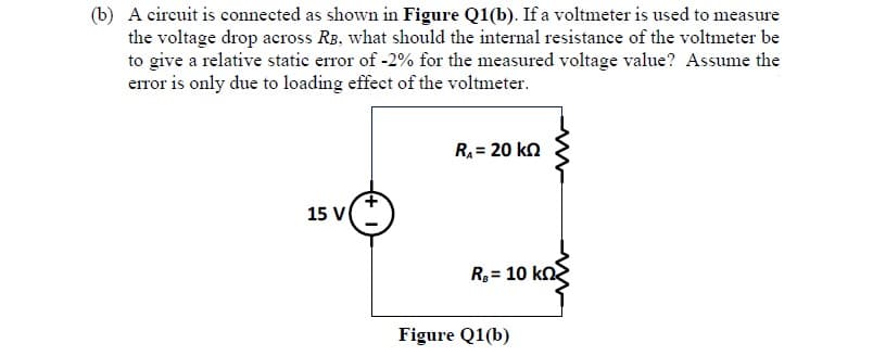 (b) A circuit is connected as shown in Figure Q1(b). If a voltmeter is used to measure
the voltage drop across RB, what should the internal resistance of the voltmeter be
to give a relative static error of -2% for the measured voltage value? Assume the
error is only due to loading effect of the voltmeter.
R = 20 kn
15 V
R= 10 kn
Figure Q1(b)

