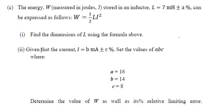 (c) The energy, W (measured in joules, J) stored in an inductor, L = 7 mH + a %, can
be expressed as follows: W =L12
(i) Find the dimensions of L using the formula above.
(ii) Given that the current, I = b mA ±c%. Set the values of abc
where:
a = 16
b = 14
c = 8
Determine the value of W as well as its% relative limiting error.
