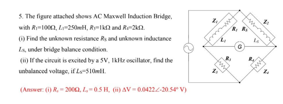 5. The figure attached shows AC Maxwell Induction Bridge,
Z,
with R1=1002, Li=250mH, R3=1kN and R4=2k2.
R Rs
(i) Find the unknown resistance Rs and unknown inductance
LI
LS
G
Ls, under bridge balance condition.
fuwm
(ii) If the circuit is excited by a 5V, 1kHz oscillator, find the
R3
R.
ww
Z4
unbalanced voltage, if Ls-510MH.
13
(Answer: (i) R, = 2002, L,= 0.5 H, (ii) AV= 0.0422Z-20.54° V)
wwt
