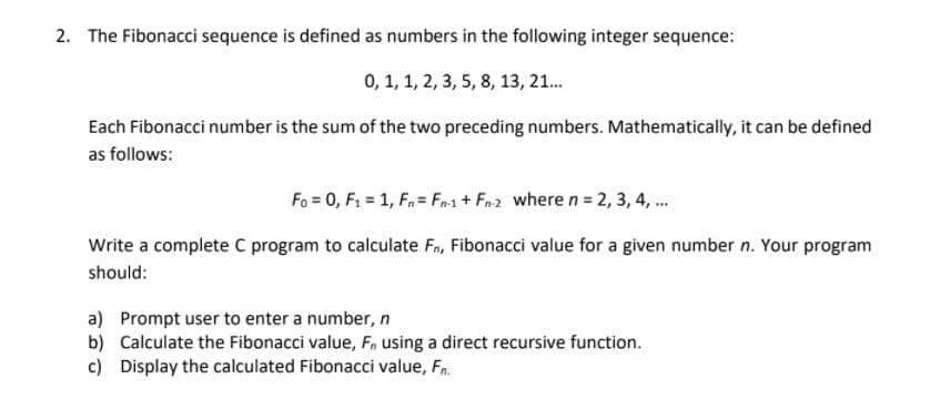 2. The Fibonacci sequence is defined as numbers in the following integer sequence:
0, 1, 1, 2, 3, 5, 8, 13, 21.
Each Fibonacci number is the sum of the two preceding numbers. Mathematically, it can be defined
as follows:
Fo = 0, F1 = 1, F,= Fn1 + Fn2 where n = 2, 3, 4, .
Write a complete C program to calculate Fn, Fibonacci value for a given number n. Your program
should:
a) Prompt user to enter a number, n
b) Calculate the Fibonacci value, F, using a direct recursive function.
c) Display the calculated Fibonacci value, Fn.

