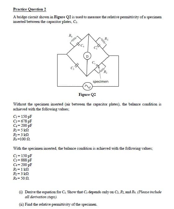 Practice Question 2
A bridge circuit shown in Figure Q2 is used to measure the relative permittivity of a specimen
inserted between the capacitor plates, Cz.
R1
specimen
Figure Q2
Without the specimen inserted (air between the capacitor plates), the balance condition is
achieved with the following values;
Ci= 150 pF
C3 = 678 pF
C4= 200 pF
R1= 5 k2
R= 3 k2
R4=100 2.
With the specimen inserted, the balance condition is achieved with the following values;
C1= 150 pF
C3= 888 pF
C4= 200 pF
R1=1 k2
R2= 3 k2
R4= 50 2.
%3D
) Derive the equation for Cx Show that C: depends only on C3, R1, and R4. (Please include
all derivation steps).
(i) Find the relative permittivity of the specimen.
