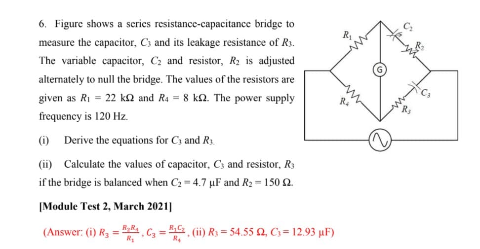 C2
6. Figure shows a series resistance-capacitance bridge to
R1
measure the capacitor, C3 and its leakage resistance of R3.
The variable capacitor, C2 and resistor, R2 is adjusted
alternately to null the bridge. The values of the resistors are
RA
given as R1 = 22 kN and R4 = 8 kN. The power supply
frequency is 120 Hz.
(i)
Derive the equations for C3 and R3.
(ii) Calculate the values of capacitor, C3 and resistor, R3
if the bridge is balanced when C2 = 4.7 µF and R2 = 150 2.
[Module Test 2, March 2021]
(ii) R3 = 54.55 , C3= 12.93 µF)
R4
(Answer: (i) R3 =
R2R4
C3 =
R,C2
R1
