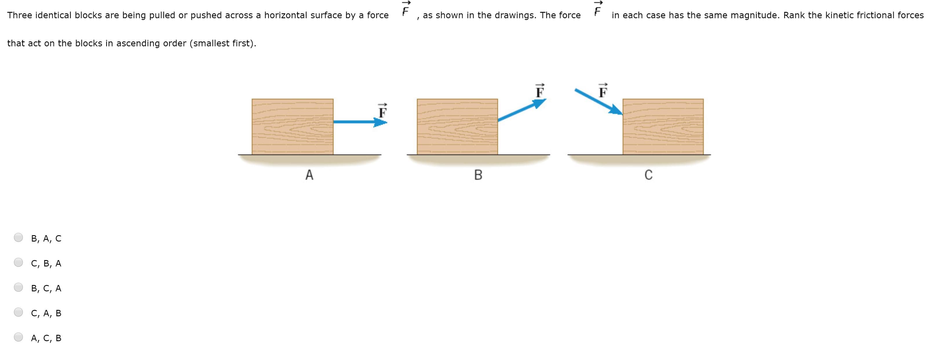 Three identical blocks are being pulled or pushed across a horizontal surface by a force
as shown in the drawings. The force
in each case has the same magnitude. Rank the kinetic frictional forces
that act on the blocks in ascending order (smallest first).
B, A, C
С, в, А
B, C, A
C, A, B
А, С, в
