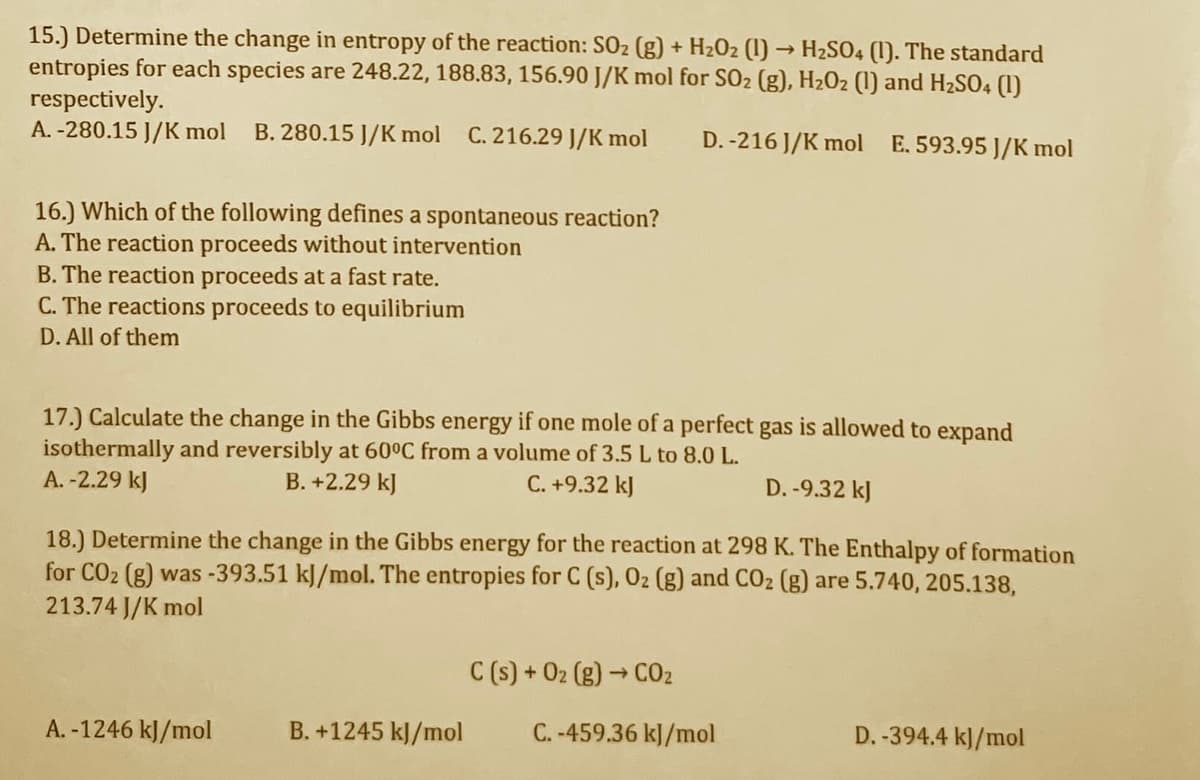 15.) Determine the change in entropy of the reaction: SO2 (g) + H2O2 (1) → H2SO4 (1). The standard
entropies for each species are 248.22, 188.83, 156.90 J/K mol for SO2 (g), H2O2 (1) and H2SO4 (1)
respectively.
A. -280.15 J/K mol
B. 280.15 J/K mol C. 216.29 J/K mol
D. -216 J/K mol E. 593.95 J/K mol
16.) Which of the following defines a spontaneous reaction?
A. The reaction proceeds without intervention
B. The reaction proceeds at a fast rate.
C. The reactions proceeds to equilibrium
D. All of them
17.) Calculate the change in the Gibbs energy if one mole of a perfect gas is allowed to expand
isothermally and reversibly at 60°C from a volume of 3.5 L to 8.0 L.
A. -2.29 kJ
B. +2.29 kJ
C. +9.32 kJ
D. -9.32 kJ
18.) Determine the change in the Gibbs energy for the reaction at 298 K. The Enthalpy of formation
for CO2 (g) was -393.51 kJ/mol. The entropies for C (s), 02 (g) and CO2 (g) are 5.740, 205.138,
213.74 J/K mol
C (s) + 02 (g) → C02
A. -1246 kJ/mol
B. +1245 kJ/mol
C. -459.36 kJ/mol
D. -394.4 kJ/mol
