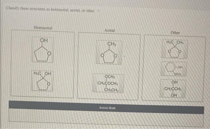 Classify these structures as bemiacetal, acetal, or other,
Hemiacetal
Acetal
Other
OH
H.C CH
CH3
OH
OCH
H.C OH
OCHS
OH
CH,COCH
,
CH.CCH
ÓH
CHCH
Answer Bank
