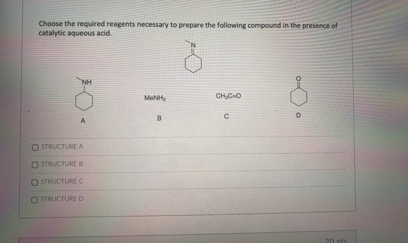 Choose the required reagents necessary to prepare the following compound in the presence of
catalytic aqueous acid.
NH
MeNH,
CH3CaO
D
B
A
STRUCTURE A
STRUCTURE B
STRUCTURE C
O STRUCTURE D
C
20 pts