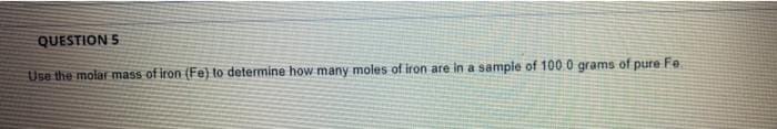 QUESTION 5
Use the molar mass of iron (Fe) to determine how many moles of iron are in a sampie of 100 0 grams of pure Fe
