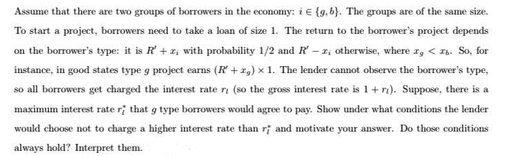 Assume that there are two groups of borrowers in the economy: i € {g, b}. The groups are of the same size.
To start a project, borrowers need to take a loan of size 1. The return to the borrower's project depends
on the borrower's type: it is R'+ri with probability 1/2 and R' - r; otherwise, where rg < I. So, for
instance, in good states type g project earns (R'+r,) x 1. The lender cannot observe the borrower's type,
so all borrowers get charged the interest rate ri (so the gross interest rate is 1+ ri). Suppose, there is a
maximum interest rate ri that g type borrowers would agree to pay. Show under what conditions the lender
would choose not to charge a higher interest rate than rị and motivate your answer. Do those conditions
always hold? Interpret them.
