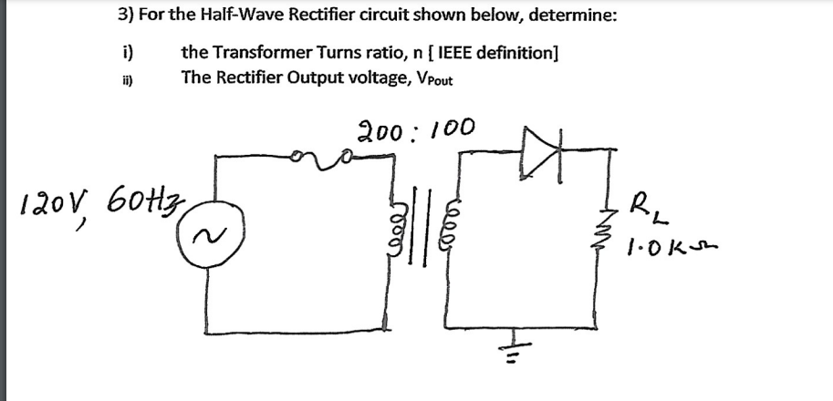 3) For the Half-Wave Rectifier circuit shown below, determine:
the Transformer Turns ratio, n [ IEEE definition]
The Rectifier Output voltage, VPout
i)
i)
200: 100
120V 60H3
