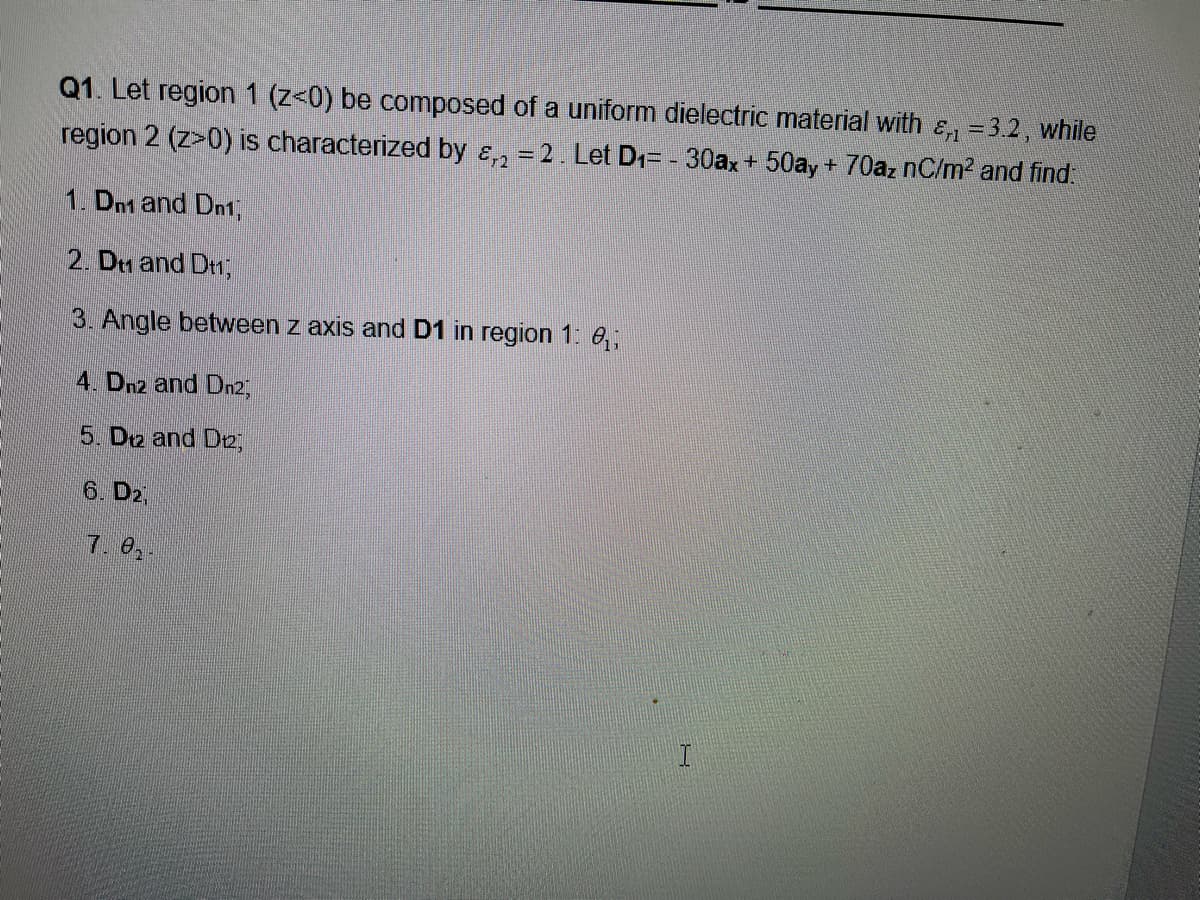 Q1. Let region 1 (z<0) be composed of a uniform dielectric material with &, =3.2, while
region 2 (z>0) is characterized by &, = 2. Let D1= - 30ax+ 50ay + 70az nC/m2 and find.
1. Dn1 and Dn1,
2. Dm and Dn,
3. Angle between z axis and D1 in region 1: 6,;
4. Dn2 and Dn2,
5. D2 and D2,
6. D2,
7. e,.
