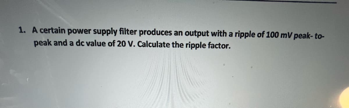 1. A certain power supply filter produces an output with a ripple of 100 mV peak-to-
peak and a dc value of 20 V. Calculate the ripple factor.
