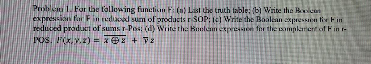 Problem 1. For the following function F: (a) List the truth table; (b) Write the Boolean
expression for F in reduced sum of products r-SOP; (c) Write the Boolean expression for F in
reduced product of sums r-Pos; (d) Write the Boolean expression for the complement of F in r-
POS. F(x,y, z) = x z + z
