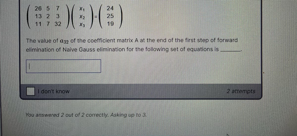 26 5
X1
24
13 2 3
X2
25
11 7 32
X3
19
The value of a32 of the coefficient matrix A at the end of the first step of forward
elimination of Naive Gauss elimination for the following set of equations is
don't know
2 attempts
You answered 2 out of 2 correctly. Asking up to 3.
