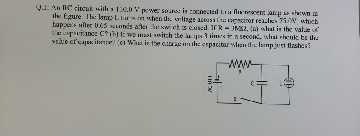 Q.1: An RC circuit with a 110.0 V power source is connected to a fluorescent lamp as shown in
the figure. The lamp L turns on when the voltage across the capacitor reaches 75.0V, which
happens after 0.65 seconds after the switch is closed. If R = 3M2, (a) what is the value of
the capacitance C? (b) If we must switch the lamps 3 times in a second, what should be the
value of capacitance? (c) What is the charge on the capacitor when the lamp just flashes?
ww
R
110.0V
