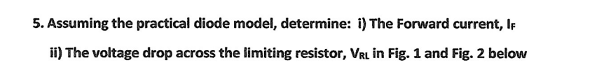 5. Assuming the practical diode model, determine: i) The Forward current, IF
ii) The voltage drop across the limiting resistor, VRL in Fig. 1 and Fig. 2 below
