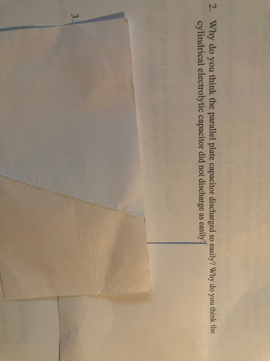 2. Why do you think the parallel plate capacitor discharged so easily? Why do you think the
cylindrical electrolytic capacitor did not discharge as easily?
3.
