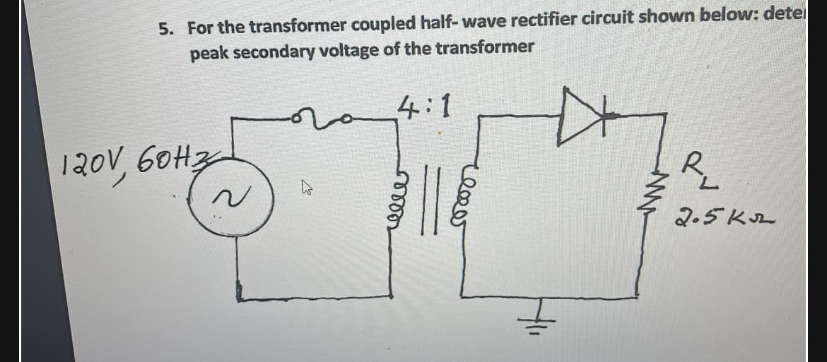 5. For the transformer coupled half- wave rectifier circuit shown below: detei
peak secondary voltage of the transformer
4:1
120V, 60H3
R.
2.5KL
