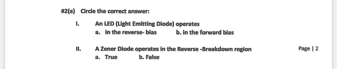 #2(a) Circle the correct answer:
An LED (Light Emitting Diode) operates
a. In the reverse- bias
I.
b. in the forward bias
A Zener Diode operates in the Reverse -Breakdown region
a. True
I.
Page | 2
b. False
