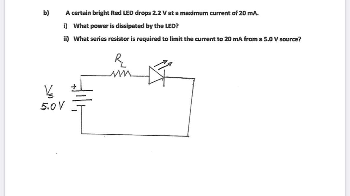 b)
A certain bright Red LED drops 2.2 V at a maximum current of 20 mA.
i) What power is dissipated by the LED?
ii) What series resistor is required to limit the current to 20 mA from a 5.0 V source?
5.0 V
