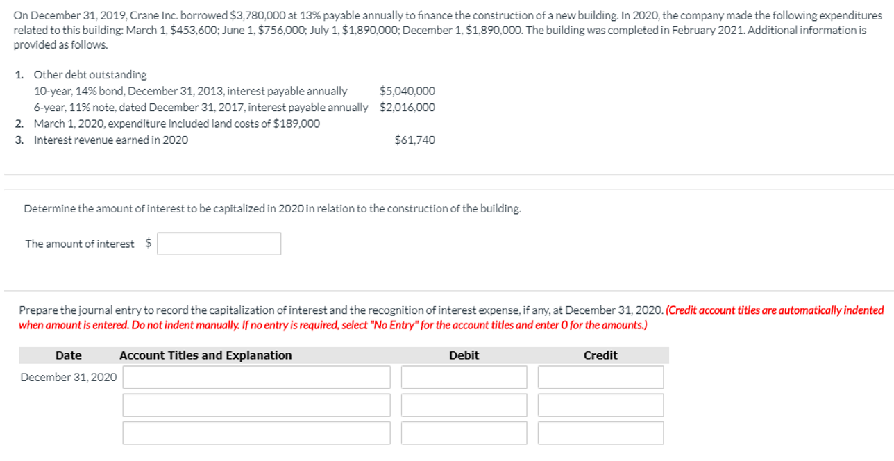 On December 31, 2019, Crane Inc. borrowed $3,780,000 at 13% payable annually to finance the construction of a new building. In 2020, the company made the following expenditures
related to this building: March 1, $453,600; June 1,, $756,000; July 1, $1,890,000; December 1, $1,890,000. The building was completed in February 2021. Additional information is
provided as follows.
Other debt outstanding
1.
$5,040,000
10-year, 14% bond, December 31, 2013, interest payable annually
$2,016,000
6-year, 11% note, dated December 31, 2017, interest payable annually
March 1,2020, expenditure included land costs of $189,000
2.
$61,740
3.
Interest revenue earned in 2020
Determine the amount of interest to be capitalized in 2020 in relation to the construction of the building.
S
The amount of interest
Prepare the journal entry to record the capitalization of interest and the recognition of interest expense, if any, at December 31, 2020. (Credit account titles are automatically indented
when amount is entered. Do not indent manually. If no entry is required, select "No Entry" for the account titles and enter O for the amounts.)
Account Titles and Explanation
Debit
Credit
Date
December 31, 2020
