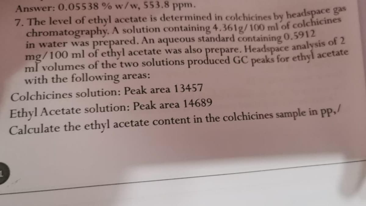 Answer: 0.05538 % w/w, 553.8 ppm.
7. The level of ethyl acetate is determined in colchicines by headspace ges
chromatography. A solution containing 4,361g/100 ml of colchicines
in water was prepared. An aqueous standard containing 0.5912
mg/100 ml of ethyl acetate was also prepare. Headspace analysis of 2
ml volumes of the two solutions produced GC peaks for ethyl acetate
with the following areas:
Colchicines solution: Peak area 13457
Ethyl Acetate solution: Peak area 14689
Calculate the ethyl acetate content in the colchicines sample in pp,/
