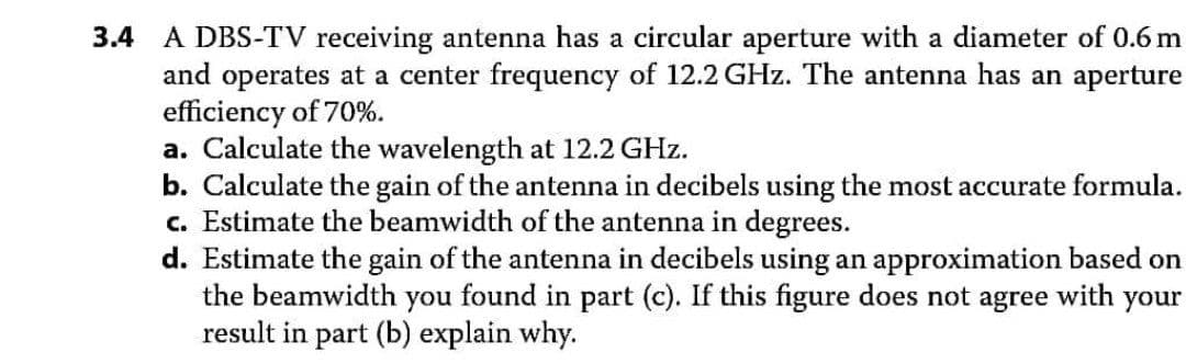 3.4 A DBS-TV receiving antenna has a circular aperture with a diameter of 0.6 m
and operates at a center frequency of 12.2 GHz. The antenna has an aperture
efficiency of 70%.
a. Calculate the wavelength at 12.2 GHz.
b. Calculate the gain of the antenna in decibels using the most accurate formula.
c. Estimate the beamwidth of the antenna in degrees.
d. Estimate the gain of the antenna in decibels using an approximation based on
the beamwidth
you
found in part (c). If this figure does not agree with your
result in part (b) explain why.
