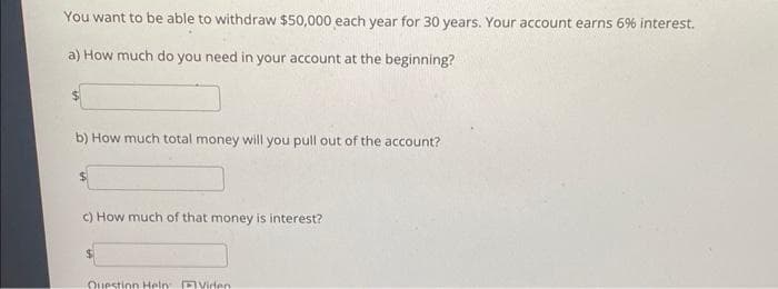 You want to be able to withdraw $50,000 each year for 30 years. Your account earns 6% interest.
a) How much do you need in your account at the beginning?
b) How much total money will you pull out of the account?
c) How much of that money is interest?
Question Help: Video