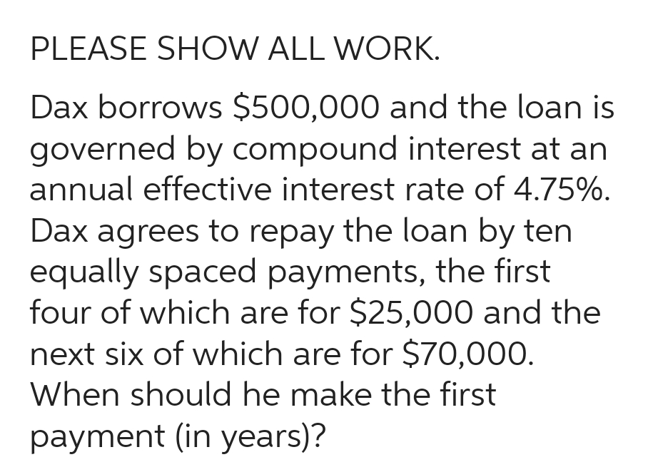 PLEASE SHOW ALL WORK.
Dax borrows $500,000 and the loan is
governed by compound interest at an
annual effective interest rate of 4.75%.
Dax agrees to repay the loan by ten
equally spaced payments, the first
four of which are for $25,000 and the
next six of which are for $70,000.
When should he make the first
payment (in years)?