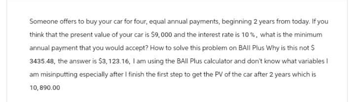 Someone offers to buy your car for four, equal annual payments, beginning 2 years from today. If you
think that the present value of your car is $9,000 and the interest rate is 10%, what is the minimum
annual payment that you would accept? How to solve this problem on BAII Plus Why is this not $
3435.48, the answer is $3,123.16, I am using the BAll Plus calculator and don't know what variables I
am misinputting especially after I finish the first step to get the PV of the car after 2 years which is
10,890.00