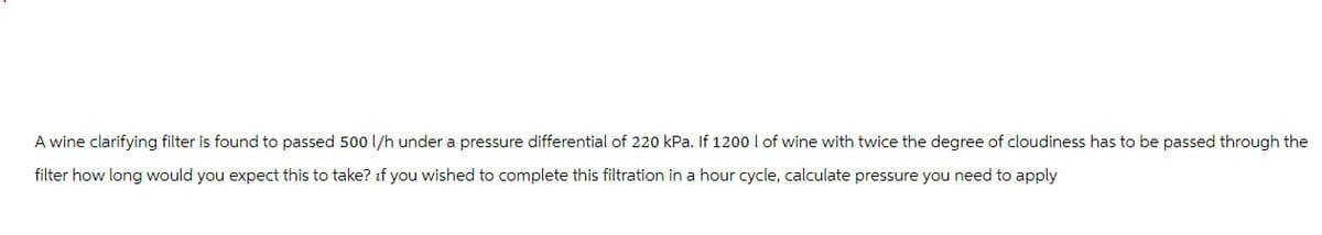 A wine clarifying filter is found to passed 500 l/h under a pressure differential of 220 kPa. If 1200 I of wine with twice the degree of cloudiness has to be passed through the
filter how long would you expect this to take? if you wished to complete this filtration in a hour cycle, calculate pressure you need to apply