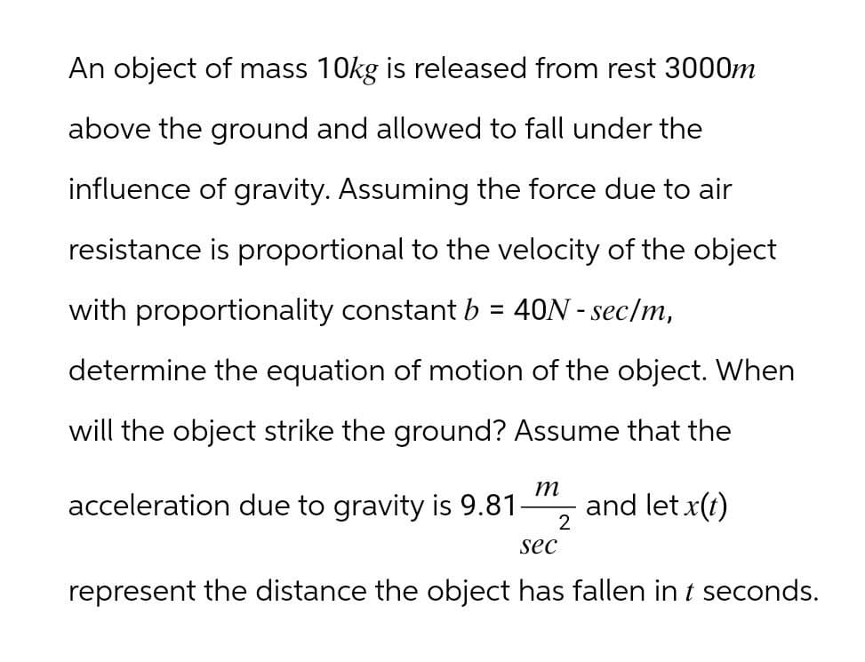 An object of mass 10kg is released from rest 3000m
above the ground and allowed to fall under the
influence of gravity. Assuming the force due to air
resistance is proportional to the velocity of the object
with proportionality constant b = 40N - sec/m,
determine the equation of motion of the object. When
will the object strike the ground? Assume that the
acceleration due to gravity is 9.81-
m
sec
2
and let x(t)
represent the distance the object has fallen in t seconds.