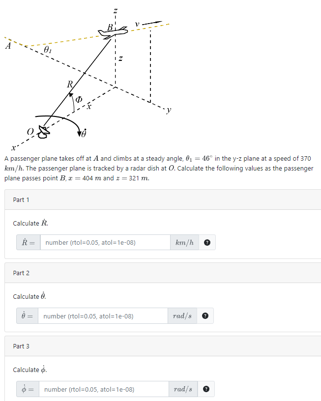 A
Part 1
01
A passenger plane takes off at A and climbs at a steady angle, 0₁ = 46° in the y-z plane at a speed of 370
km/h. The passenger plane is tracked by a radar dish at O. Calculate the following values as the passenger
plane passes point B, x = 404 m and z = 321 m.
Part 2
Calculate R.
R = number (rtol=0.05, atol=1e-08)
Calculate 8.
R
Part 3
10
= number (rtol=0.05, atol=1e-08)
Calculate .
number (rtol=0.05, atol=1e-08)
km/h
rad/s
rad/s