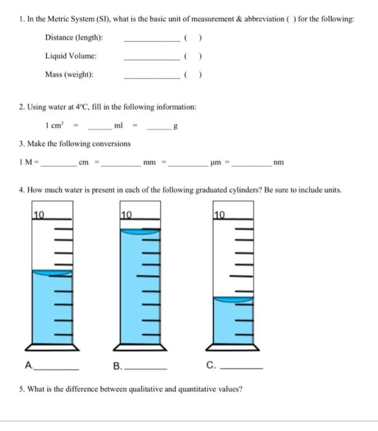 1. In the Metric System (SI), what is the basic unit of measurement & abbreviation () for the following:
Distance (length):
Liquid Volume:
Mass (weight):
2. Using water at 4°C, fill in the following information:
1 cm³
ml
3. Make the following conversions
1M=
A А.
10
cm
m
10
mm
4. How much water is present in each of the following graduated cylinders? Be sure to include units.
B..
)
g
μm
10
C.
nm
5. What is the difference between qualitative and quantitative values?