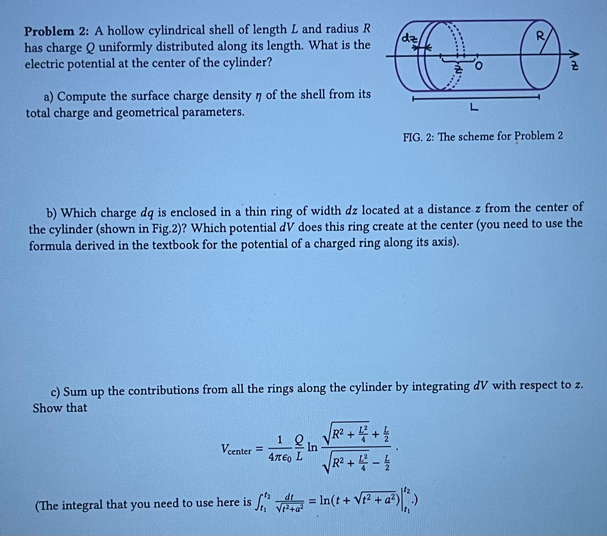 Problem 2: A hollow cylindrical shell of length L and radius R
has charge Q uniformly distributed along its length. What is the
electric potential at the center of the cylinder?
a) Compute the surface charge density n of the shell from its
total charge and geometrical parameters.
Vcenter =
1 2 In
4περ L
dz
b) Which charge dq is enclosed in a thin ring of width dz located at a distance z from the center of
the cylinder (shown in Fig.2)? Which potential dV does this ring create at the center (you need to use the
formula derived in the textbook for the potential of a charged ring along its axis).
√√R² + 4 + 1/
√√R² +4-4
2
c) Sum up the contributions from all the rings along the cylinder by integrating dV with respect to z.
Show that
dt
√²+a²
L
R
FIG. 2: The scheme for Problem 2
Vt²
a²) | 1².)
t₁
(The integral that you need to use here is f = ln(t + √² + a²)
& V