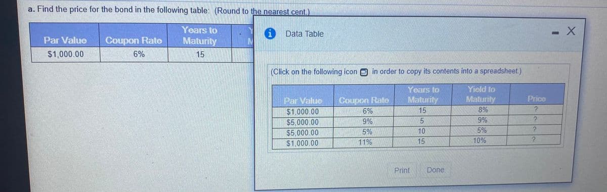 a. Find the price for the bond in the following table: (Round to the nearest cent.)
Years to
Maturity
|0 Data Table
Par Value
Coupon Rate
$1,000.00
6%
15
(Click on the following icon e in order to copy its contents into a spreadsheet.)
Years to
Maturity
Yield to
Maturity
Price
Coupon Rate
6%
Par Value
$1,000.00
$5,000.00
$5.000.00
$1,000.00
15
8%
9%
9%
5%
10
5%
11%
15
10%
Print
Done
