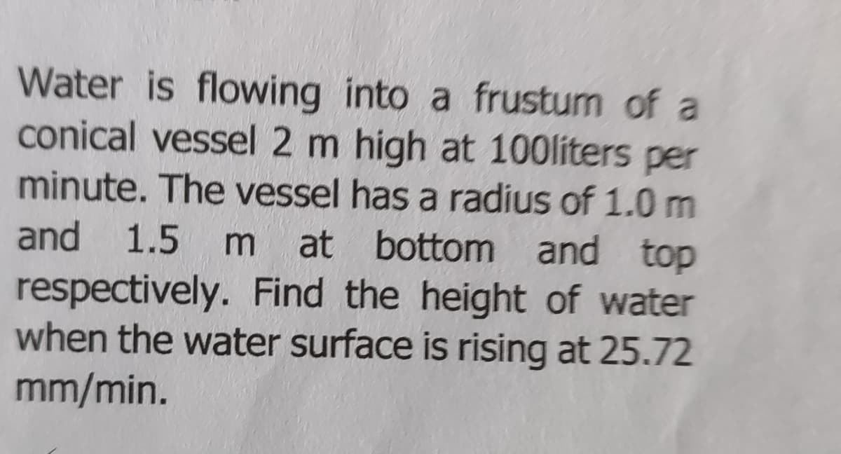 Water is flowing into a frustum of a
conical vessel 2 m high at 100liters per
minute. The vessel has a radius of 1.0 m
and 1.5 m at bottom and top
respectively. Find the height of water
when the water surface is rising at 25.72
mm/min.