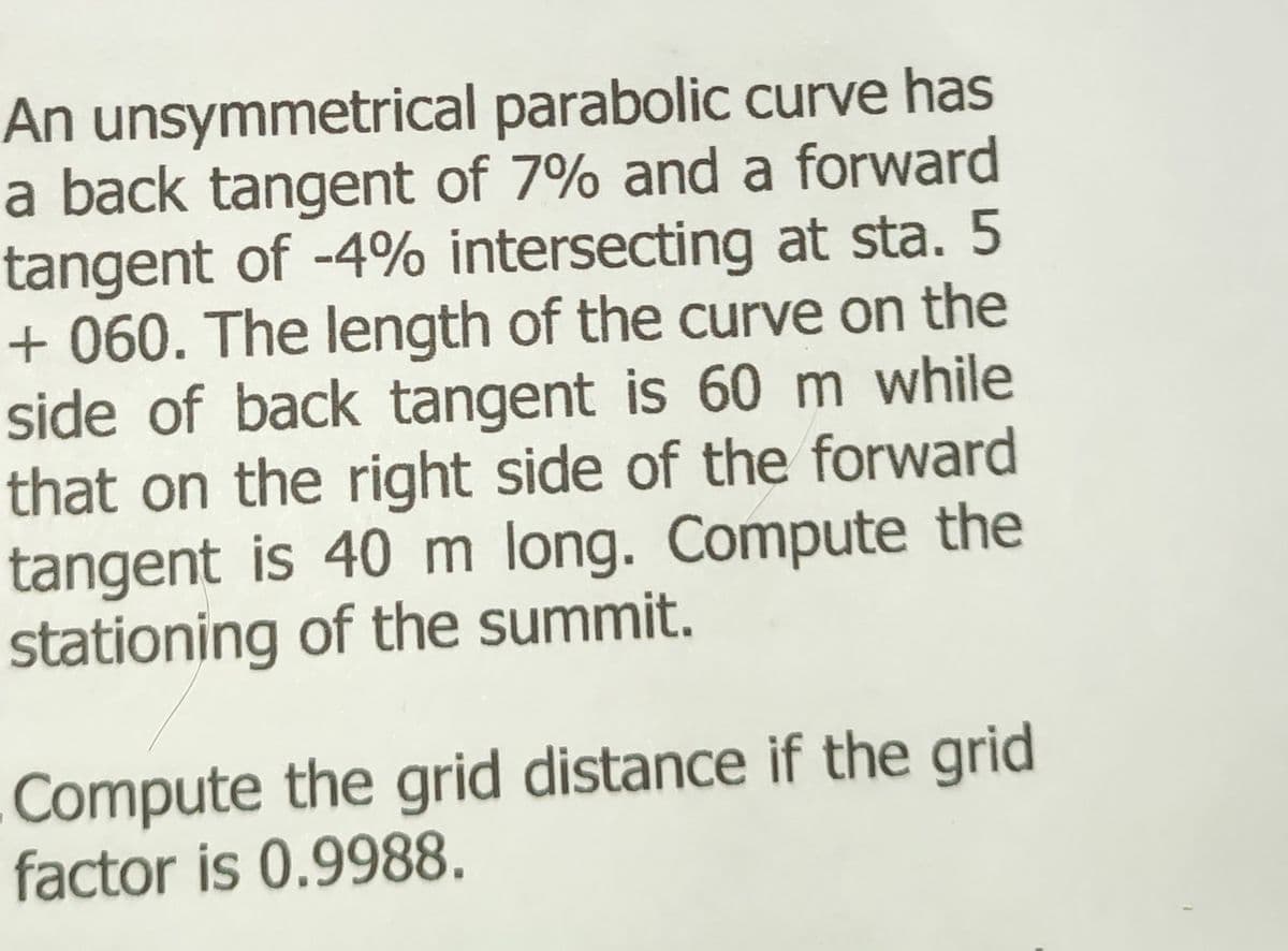 An unsymmetrical parabolic curve has
a back tangent of 7% and a forward
tangent of -4% intersecting at sta. 5
+060. The length of the curve on the
side of back tangent is 60 m while
that on the right side of the forward
tangent is 40 m long. Compute the
stationing of the summit.
Compute the grid distance if the grid
factor is 0.9988.