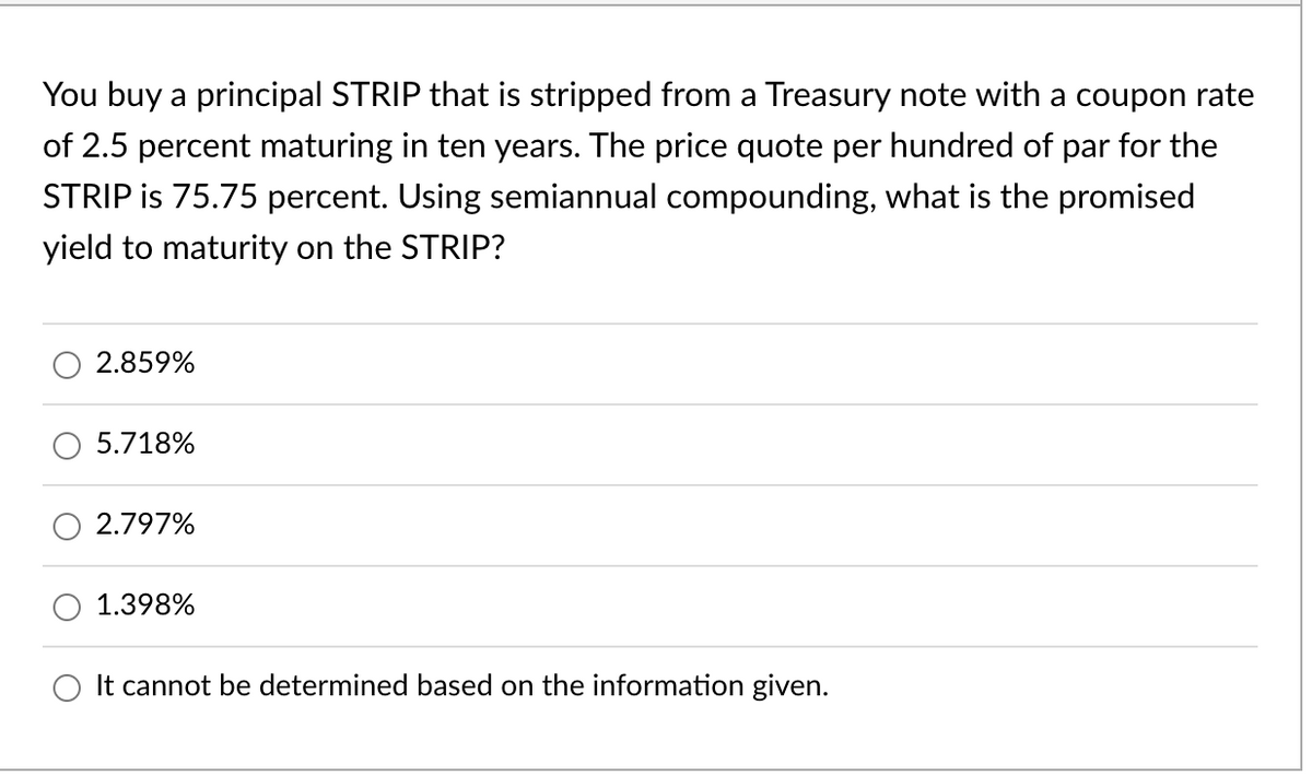 You buy a principal STRIP that is stripped from a Treasury note with a coupon rate
of 2.5 percent maturing in ten years. The price quote per hundred of par for the
STRIP is 75.75 percent. Using semiannual compounding, what is the promised
yield to maturity on the STRIP?
2.859%
5.718%
2.797%
1.398%
It cannot be determined based on the information given.
