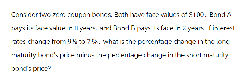 Consider two zero coupon bonds. Both have face values of $100. Bond A
pays its face value in 8 years, and Bond B pays its face in 2 years. If interest
rates change from 9% to 7%, what is the percentage change in the long
maturity bond's price minus the percentage change in the short maturity
bond's price?