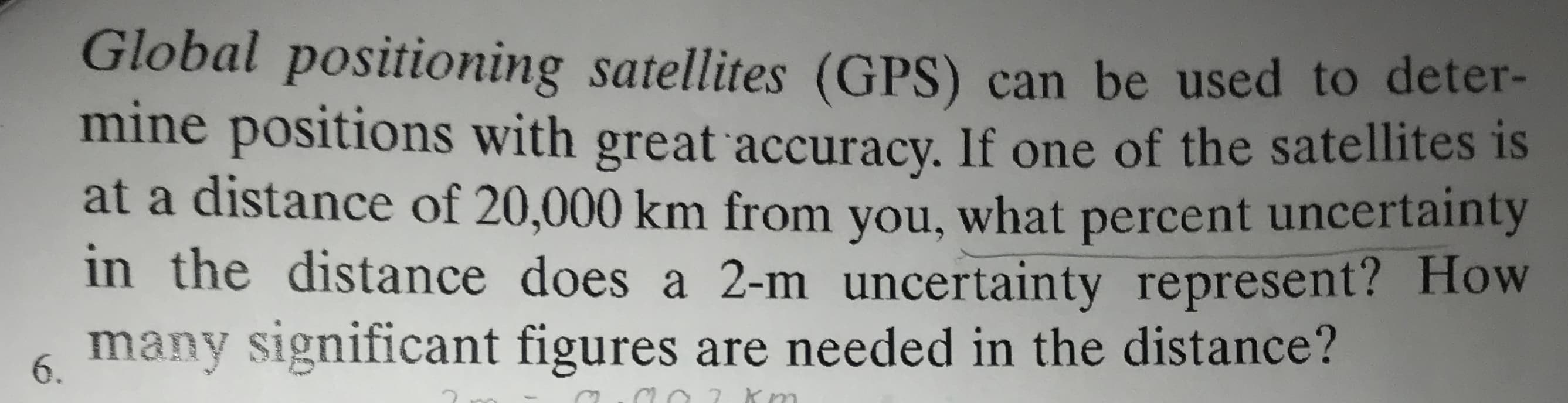 Global positioning satellites (GPS) can be used to deter-
mine positions with great accuracy. If one of the satellites is
at a distance of 20,000 km from what percent uncertainty
you,
in the distance does a 2-m uncertainty represent? How
many significant figures are needed in the distance?
