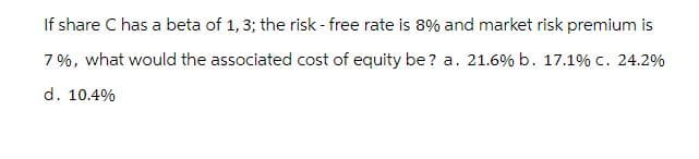 If share C has a beta of 1, 3; the risk - free rate is 8% and market risk premium is
7%, what would the associated cost of equity be? a. 21.6% b. 17.1% c. 24.2%
d. 10.4%