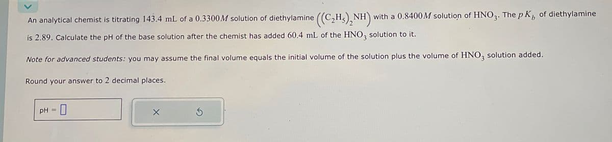 An analytical chemist is titrating 143.4 mL of a 0.3300M solution of diethylamine ((C2H5)2NH) with a 0.8400 M solution of HNO3. The pK, of diethylamine
is 2.89. Calculate the pH of the base solution after the chemist has added 60.4 mL of the HNO3 solution to it.
Note for advanced students: you may assume the final volume equals the initial volume of the solution plus the volume of HNO3 solution added.
Round your answer to 2 decimal places.
PH
=
☐
5