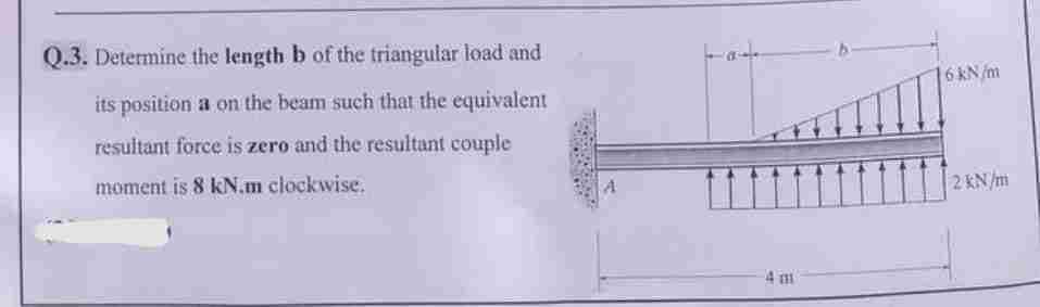 Q.3. Determine the length b of the triangular load and
its position a on the beam such that the equivalent
resultant force is zero and the resultant couple
moment is 8 kN.m clockwise.
4 m
6 kN/m
2 kN/m