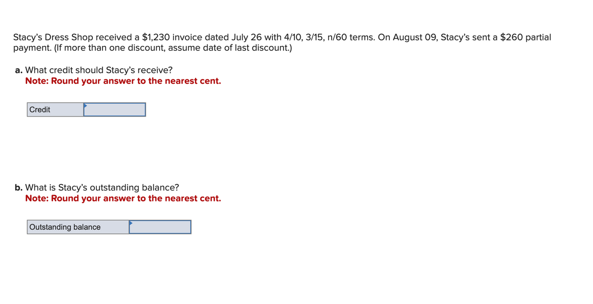 Stacy's Dress Shop received a $1,230 invoice dated July 26 with 4/10, 3/15, n/60 terms. On August 09, Stacy's sent a $260 partial
payment. (If more than one discount, assume date of last discount.)
a. What credit should Stacy's receive?
Note: Round your answer to the nearest cent.
Credit
b. What is Stacy's outstanding balance?
Note: Round your answer to the nearest cent.
Outstanding balance