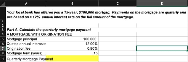B
Your local bank has offered you a 15-year, $100,000 mortgag. Payments on the mortgage are quaterly and
are based on a 12% annual interest rate on the full amount of the mortgage.
2
3 Part A. Calculate the quarterly mortgage payment
4 A MORTGAGE WITH ORIGINATION FEE
5 Mortgage principal
6 Quoted annual interest r
7 Origination fee
8 Mortgage term (years)
9 Quarterly Mortgage Payment
D
100,000
12.00%
0.80%
15