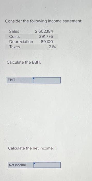 Consider the following income statement:
Sales
Costs
$ 602,184
391,776
Depreciation
89,100
Taxes
Calculate the EBIT.
EBIT
21%
Calculate the net income.
Net income