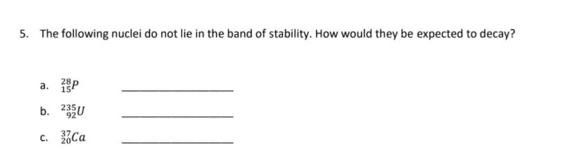 5. The following nuclei do not lie in the band of stability. How would they be expected to decay?
a. P
b. 23U
c. Ca
